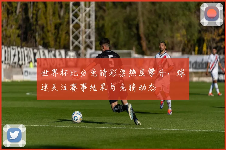 世界杯比分竞猜彩票热度攀升,球迷关注赛事结果与竞猜动态