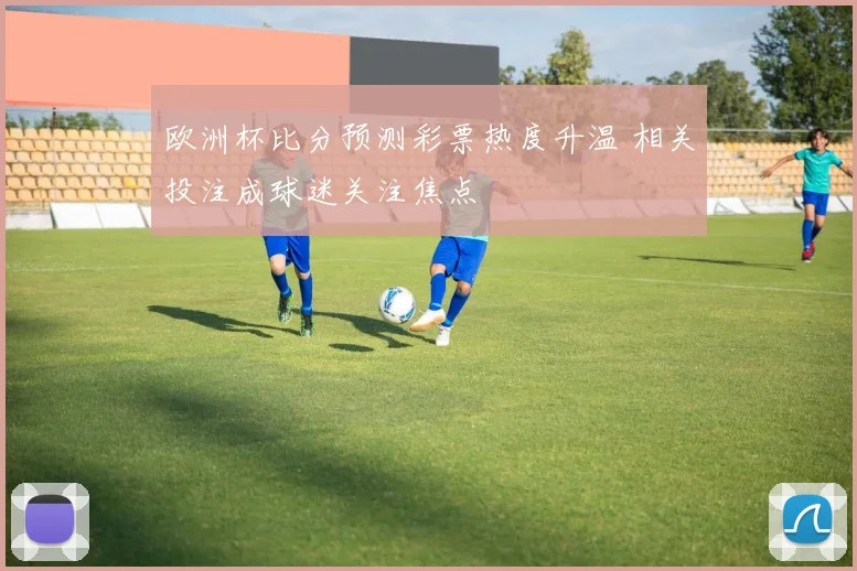 欧洲杯比分预测彩票热度升温 相关投注成球迷关注焦点