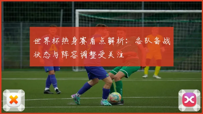 世界杯热身赛看点解析:各队备战状态与阵容调整受关注